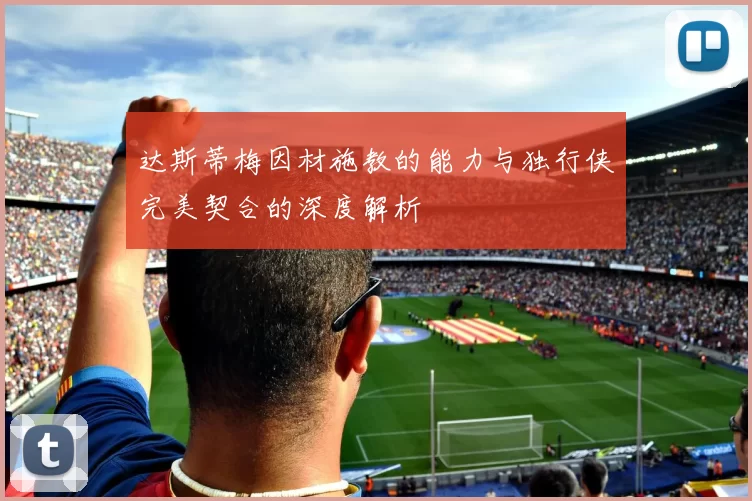 达斯蒂梅因材施教的能力与独行侠完美契合的深度解析