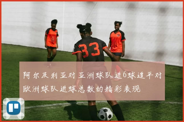 阿尔及利亚对亚洲球队进6球追平对欧洲球队进球总数的精彩表现