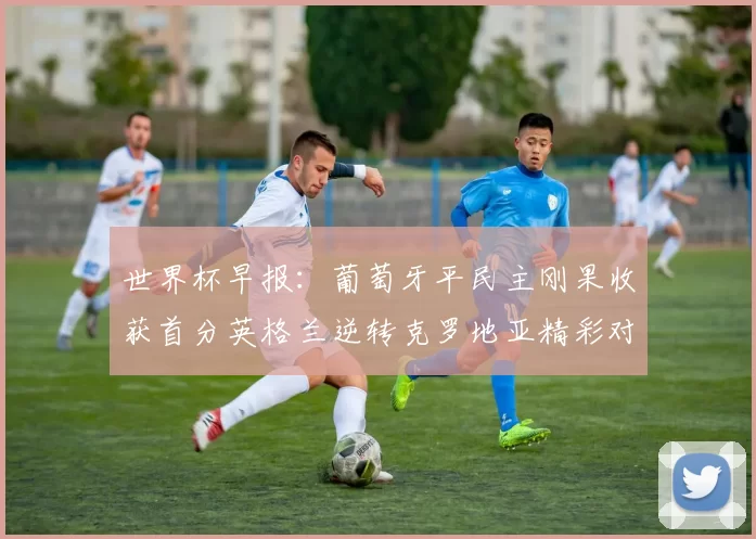 世界杯早报：葡萄牙平民主刚果收获首分英格兰逆转克罗地亚精彩对决