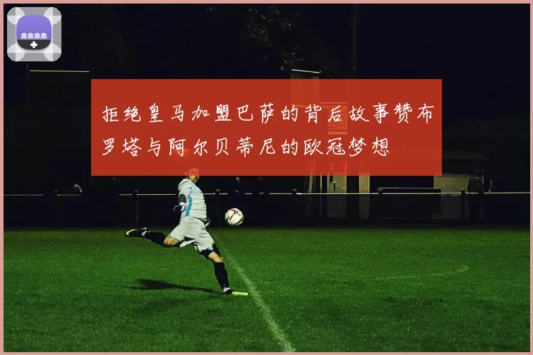 拒绝皇马加盟巴萨的背后故事赞布罗塔与阿尔贝蒂尼的欧冠梦想